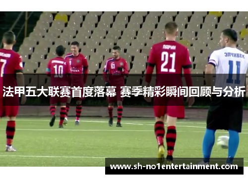 法甲五大联赛首度落幕 赛季精彩瞬间回顾与分析